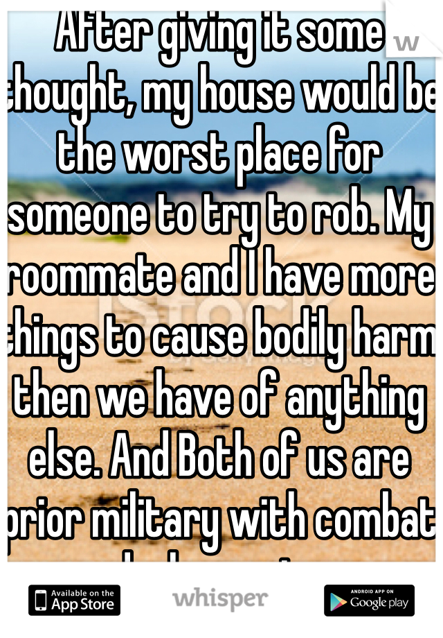 After giving it some thought, my house would be the worst place for someone to try to rob. My roommate and I have more things to cause bodily harm then we have of anything else. And Both of us are prior military with combat deployments.