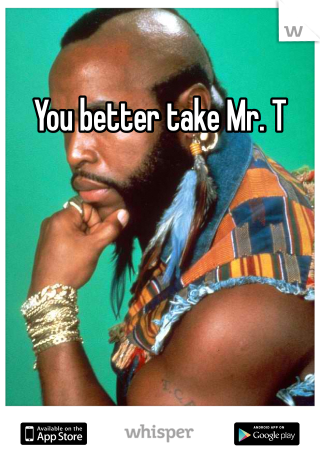 You better take Mr. T