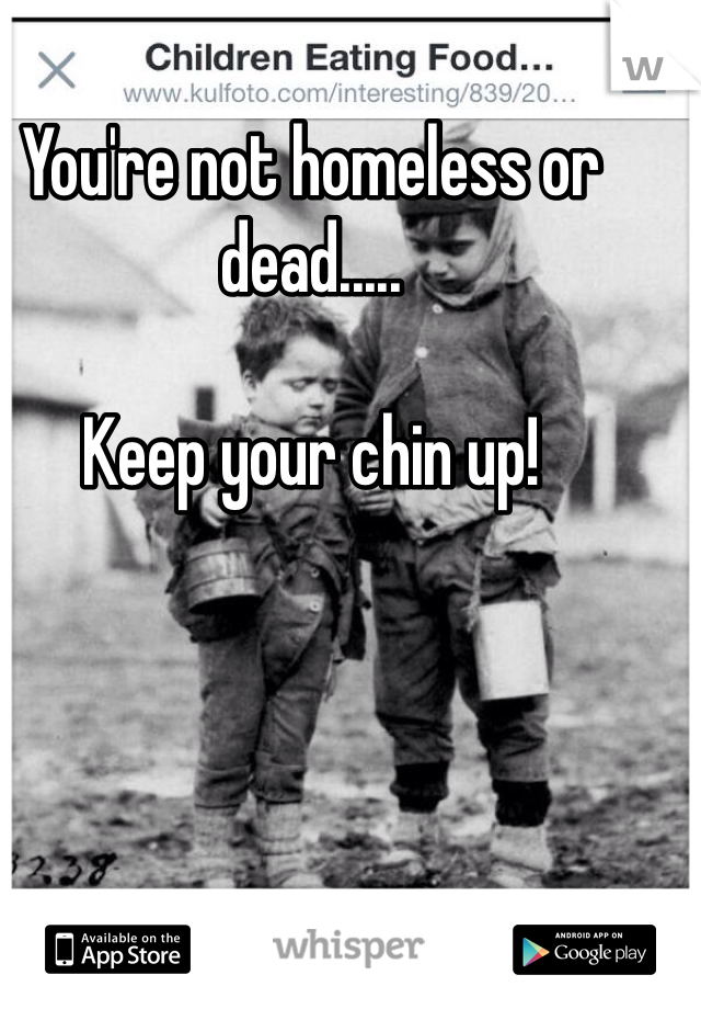 You're not homeless or dead.....

Keep your chin up!