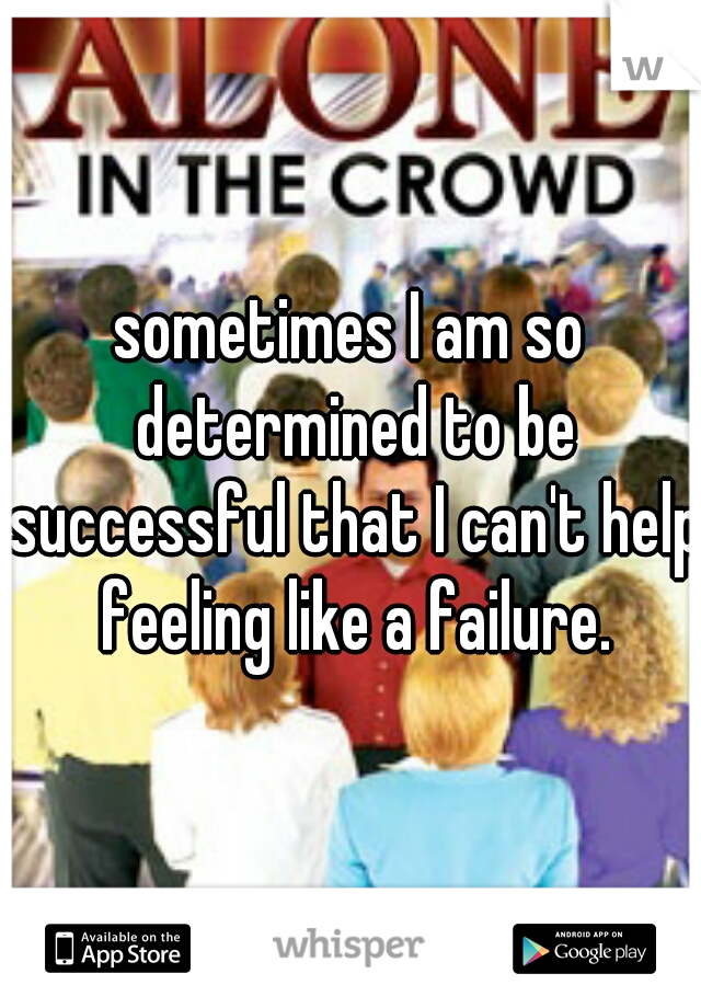 sometimes I am so determined to be successful that I can't help feeling like a failure.