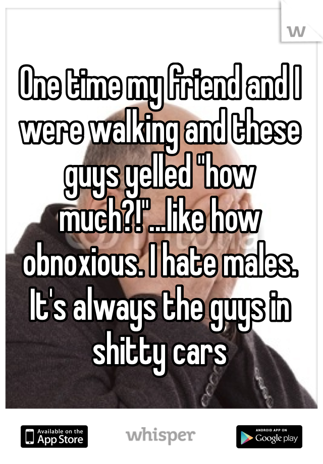One time my friend and I were walking and these guys yelled "how much?!"...like how obnoxious. I hate males. It's always the guys in shitty cars