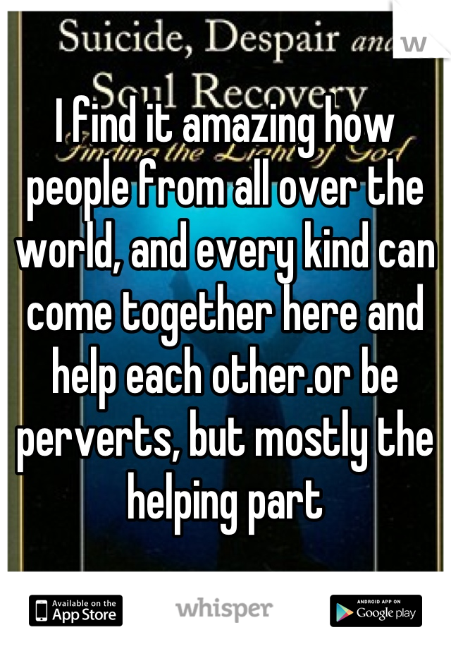 I find it amazing how people from all over the world, and every kind can come together here and help each other.or be perverts, but mostly the helping part