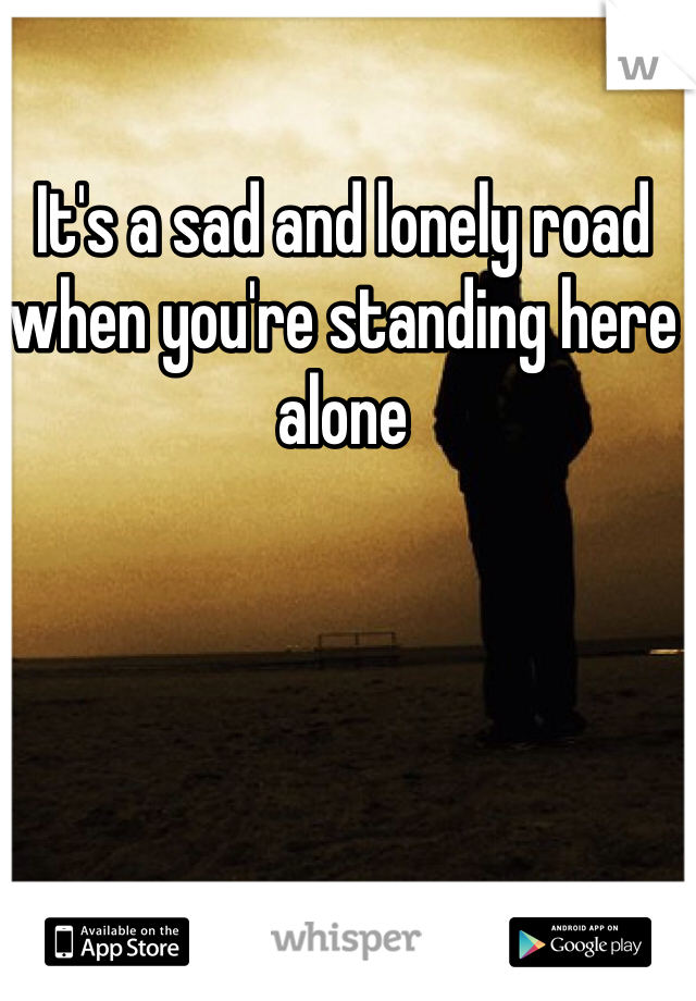 It's a sad and lonely road when you're standing here alone 