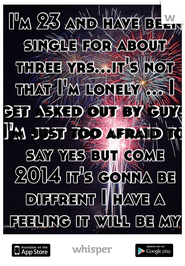 I'm 23 and have been single for about three yrs...it's not that I'm lonely ... I get asked out by guys I'm just too afraid to say yes but come 2014 it's gonna be diffrent I have a feeling it will be my year