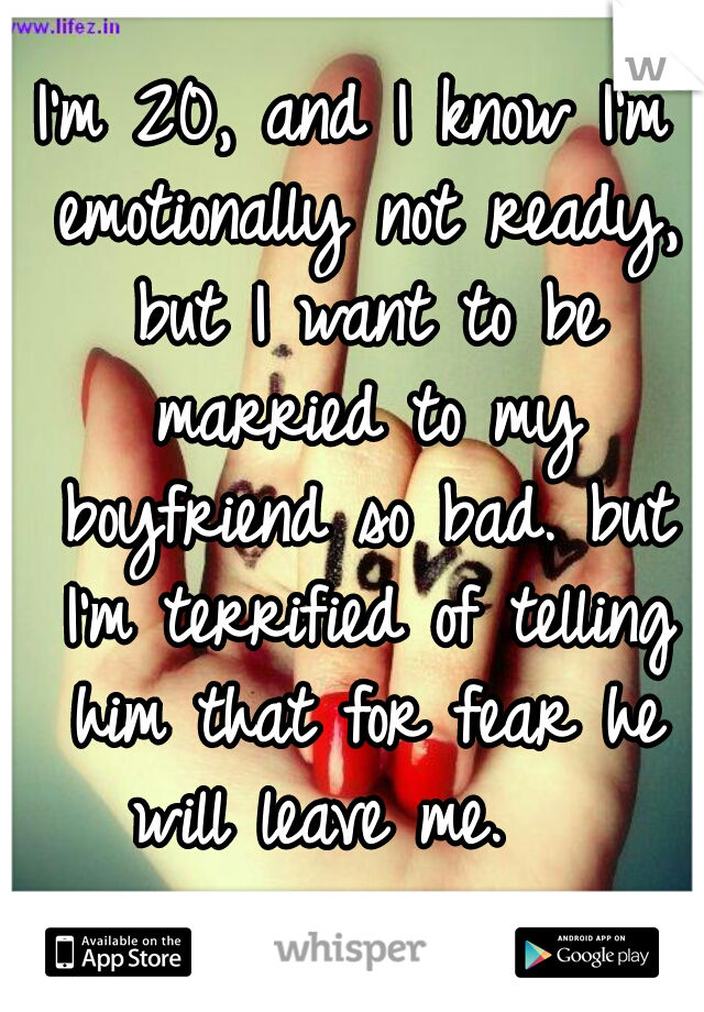 I'm 20, and I know I'm emotionally not ready, but I want to be married to my boyfriend so bad. but I'm terrified of telling him that for fear he will leave me.   