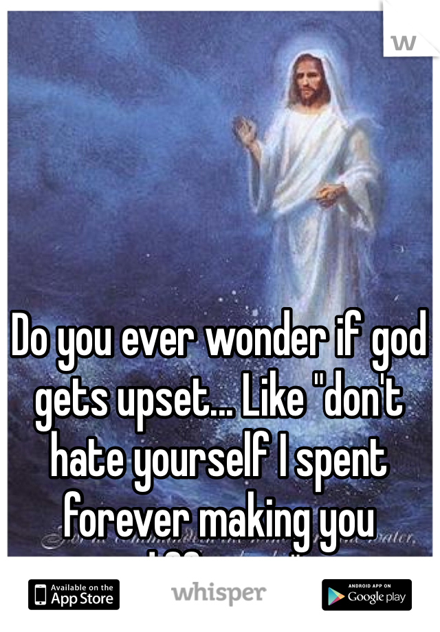 Do you ever wonder if god gets upset... Like "don't hate yourself I spent forever making you different" 