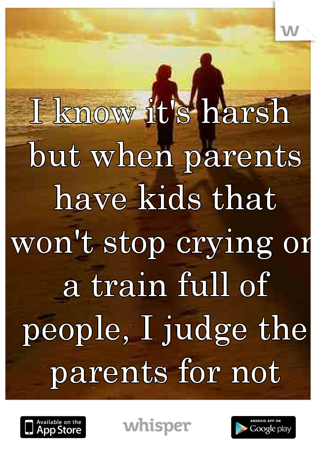 I know it's harsh but when parents have kids that won't stop crying on a train full of people, I judge the parents for not doing a better job. 