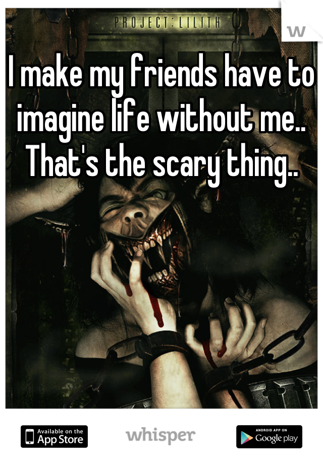 I make my friends have to imagine life without me.. That's the scary thing..
