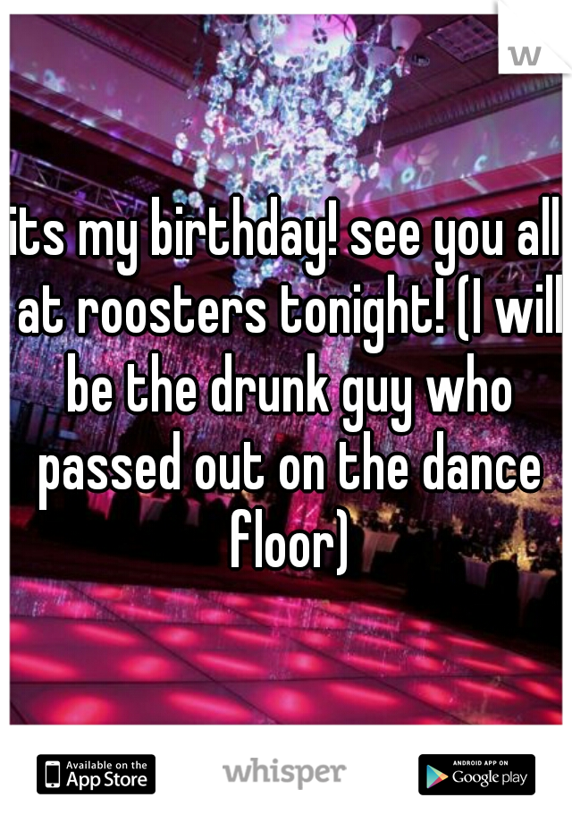 its my birthday! see you all at roosters tonight! (I will be the drunk guy who passed out on the dance floor)