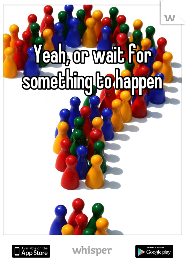 Yeah, or wait for something to happen