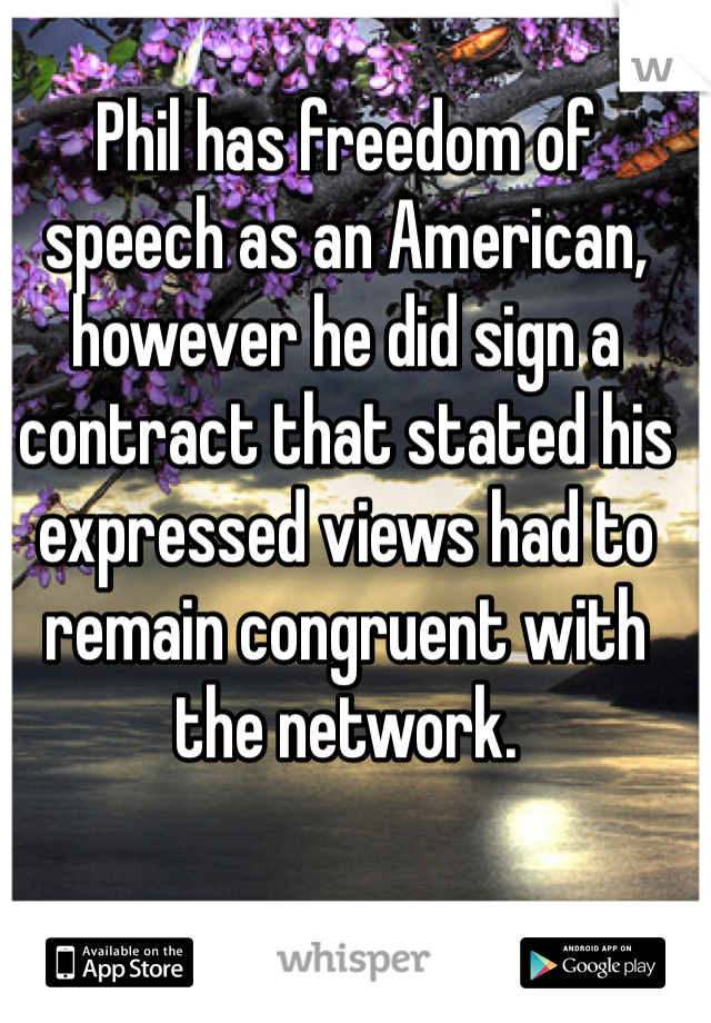 Phil has freedom of speech as an American, however he did sign a contract that stated his expressed views had to remain congruent with the network. 