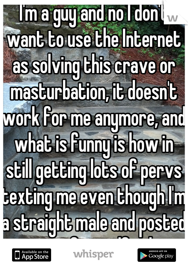 I'm a guy and no I don't want to use the Internet as solving this crave or masturbation, it doesn't work for me anymore, and what is funny is how in still getting lots of pervs texting me even though I'm a straight male and posted a pic of myself ugh 
