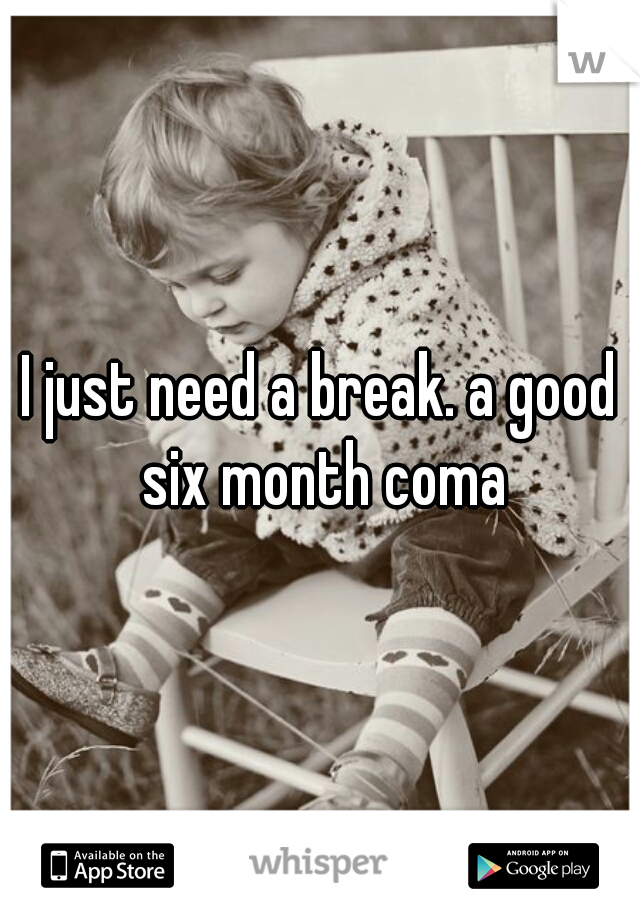 I just need a break. a good six month coma