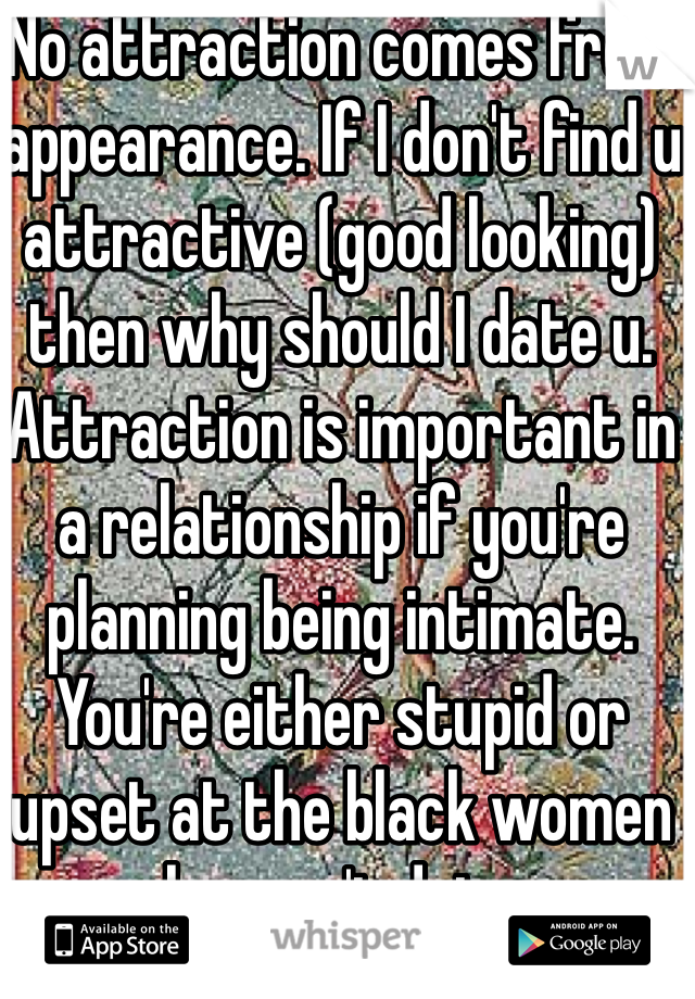 No attraction comes from appearance. If I don't find u attractive (good looking) then why should I date u. Attraction is important in a relationship if you're planning being intimate. You're either stupid or upset at the black women who won't date u. 