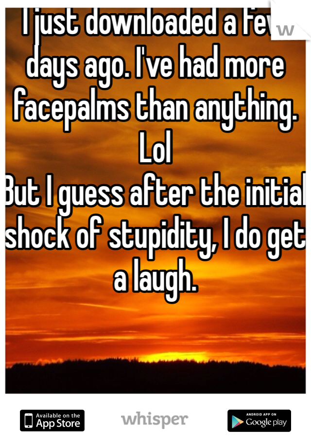 I just downloaded a few days ago. I've had more facepalms than anything. 
Lol
But I guess after the initial shock of stupidity, I do get a laugh.