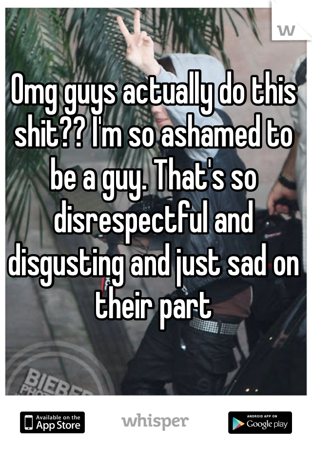 Omg guys actually do this shit?? I'm so ashamed to be a guy. That's so disrespectful and disgusting and just sad on their part