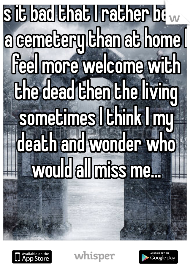 Is it bad that I rather be at a cemetery than at home I feel more welcome with the dead then the living sometimes I think I my death and wonder who would all miss me...