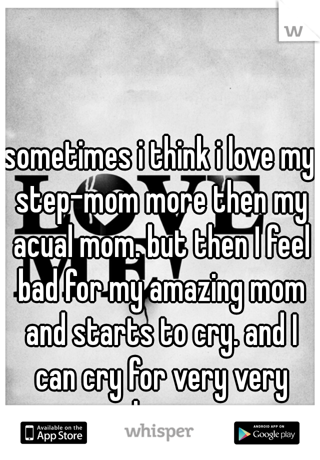 sometimes i think i love my step-mom more then my acual mom. but then I feel bad for my amazing mom and starts to cry. and I can cry for very very long. 