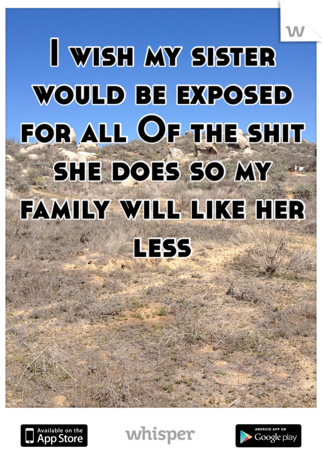 I wish my sister would be exposed for all Of the shit she does so my family will like her less