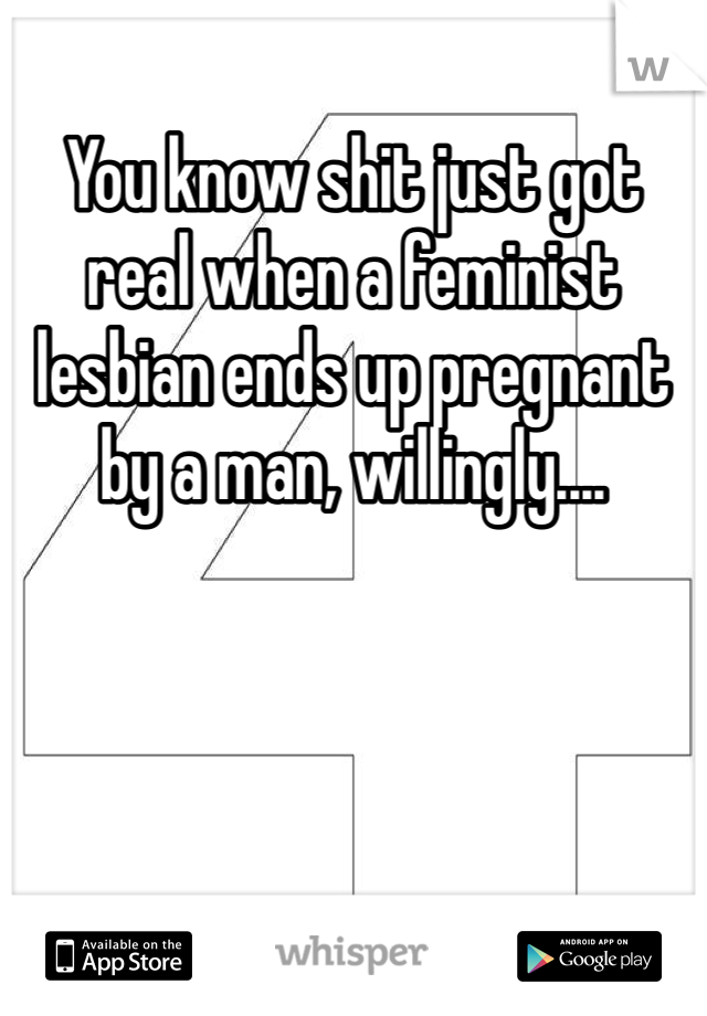 You know shit just got real when a feminist lesbian ends up pregnant by a man, willingly....