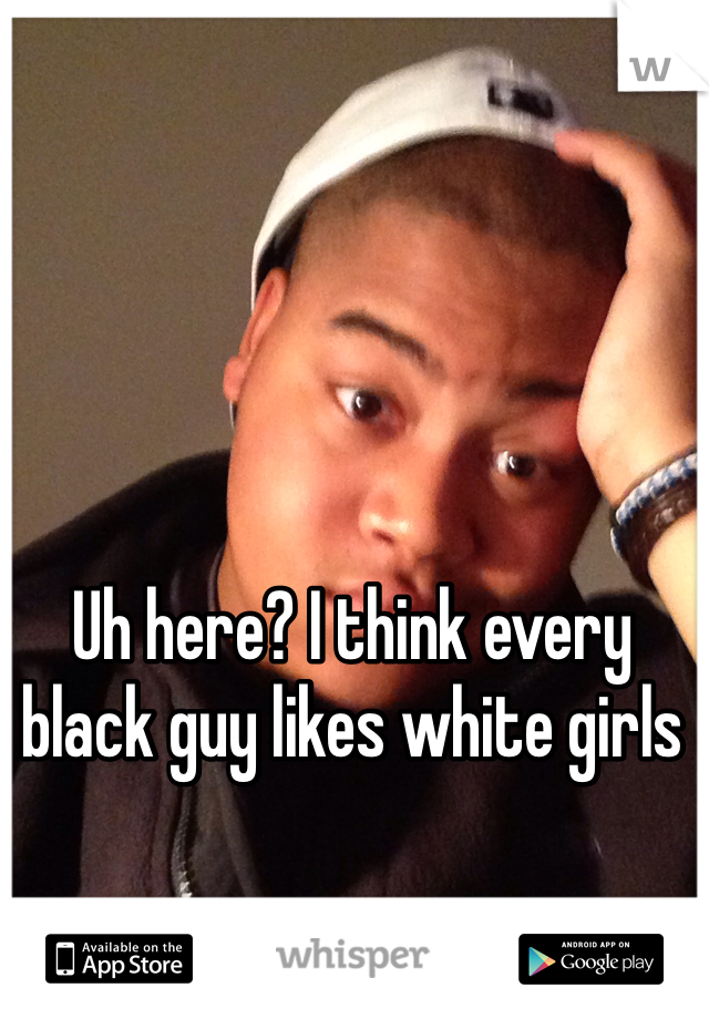 Uh here? I think every black guy likes white girls 