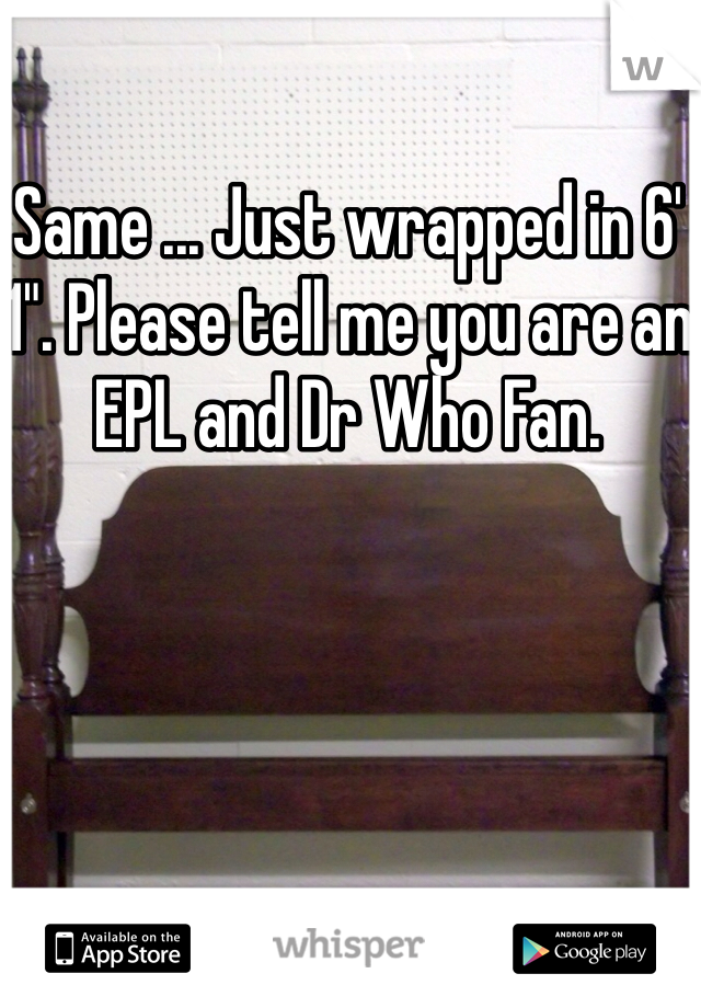 Same ... Just wrapped in 6' 1". Please tell me you are an EPL and Dr Who Fan. 