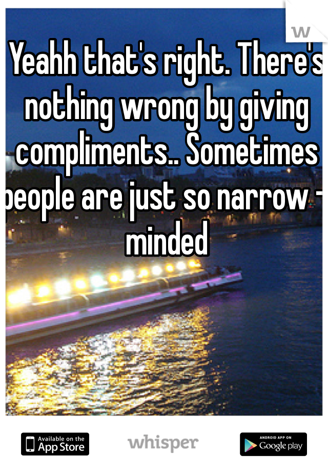 Yeahh that's right. There's nothing wrong by giving compliments.. Sometimes people are just so narrow - minded