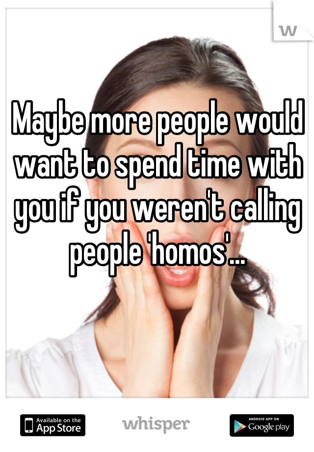 Maybe more people would want to spend time with you if you weren't calling people 'homos'...