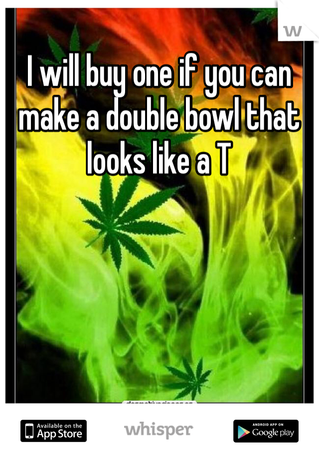 I will buy one if you can make a double bowl that looks like a T