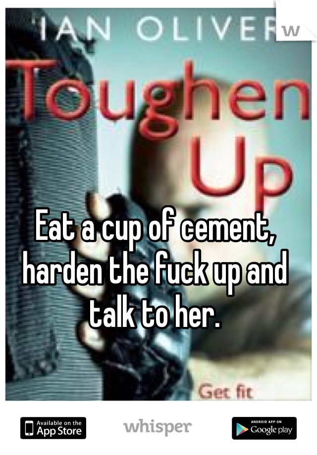 Eat a cup of cement, harden the fuck up and talk to her. 
