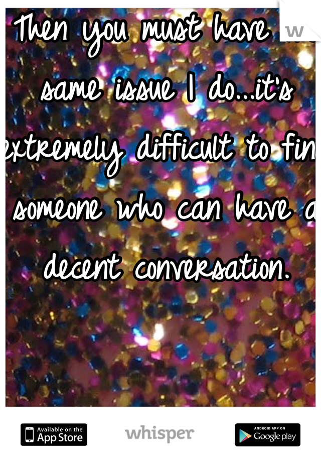 Then you must have the same issue I do...it's extremely difficult to find someone who can have a decent conversation. 