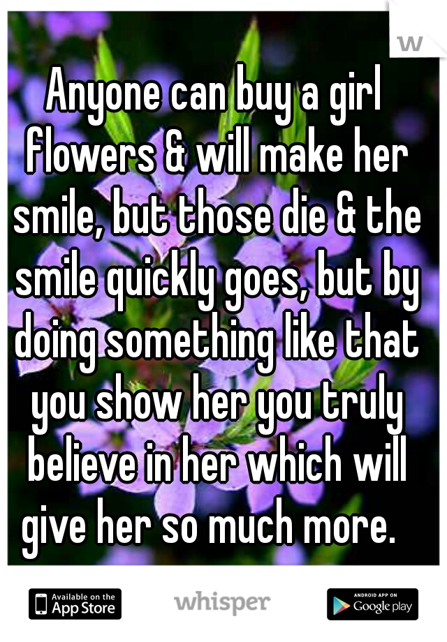Anyone can buy a girl flowers & will make her smile, but those die & the smile quickly goes, but by doing something like that you show her you truly believe in her which will give her so much more.  