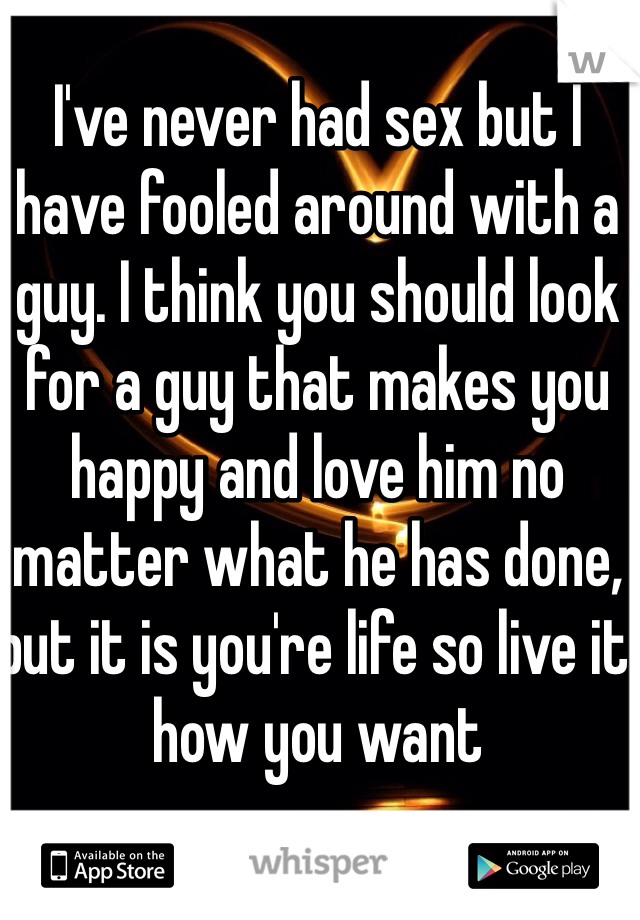 I've never had sex but I have fooled around with a guy. I think you should look for a guy that makes you happy and love him no matter what he has done, but it is you're life so live it how you want 
