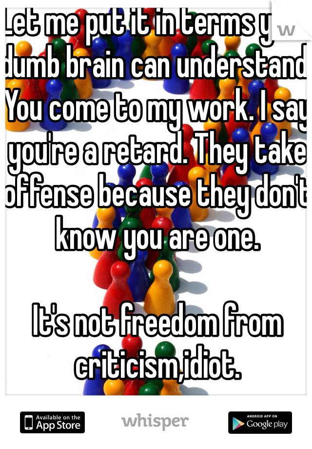 Let me put it in terms your dumb brain can understand. You come to my work. I say you're a retard. They take offense because they don't know you are one. 

It's not freedom from criticism,idiot. 