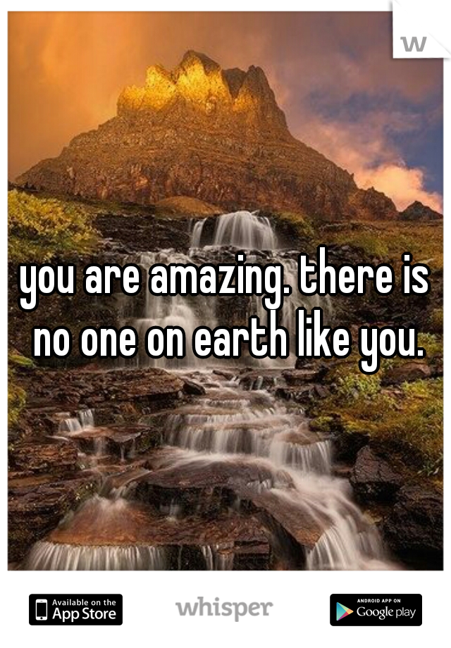 you are amazing. there is no one on earth like you.