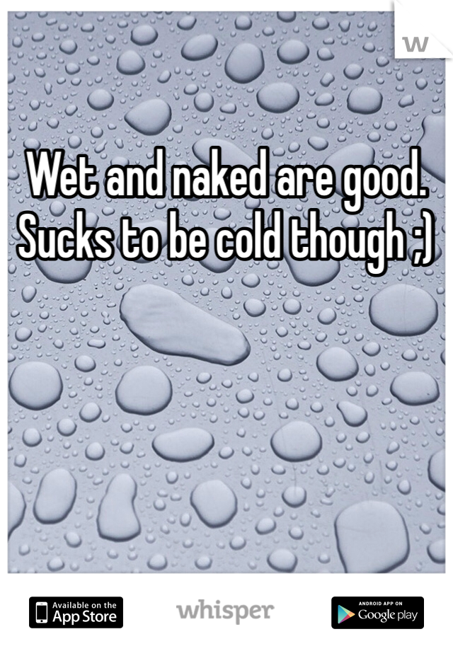 Wet and naked are good. Sucks to be cold though ;)