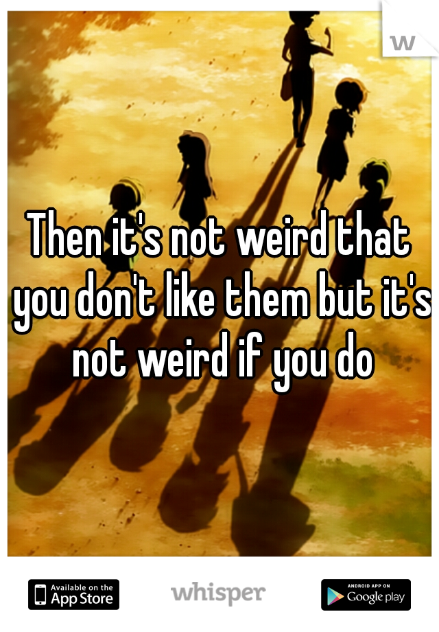 Then it's not weird that you don't like them but it's not weird if you do