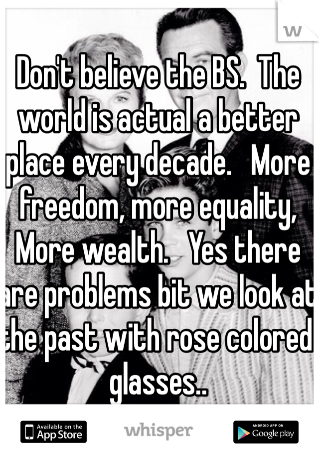 Don't believe the BS.  The world is actual a better place every decade.   More freedom, more equality,   More wealth.   Yes there are problems bit we look at the past with rose colored glasses..