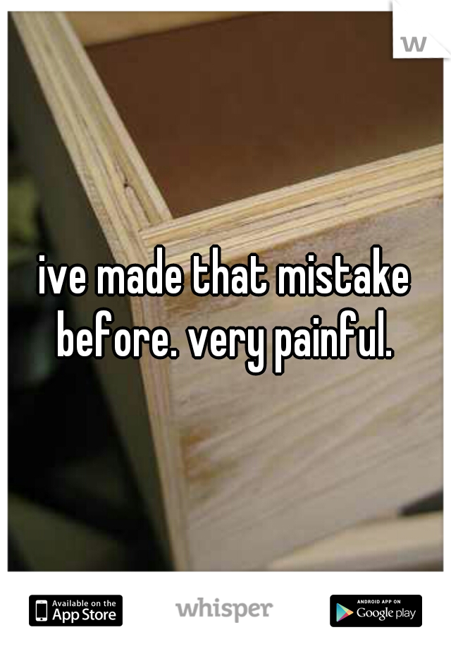 ive made that mistake before. very painful. 