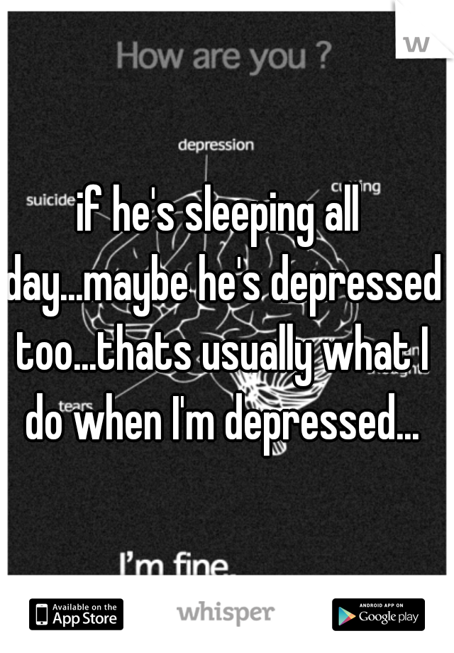 if he's sleeping all day...maybe he's depressed too...thats usually what I do when I'm depressed...