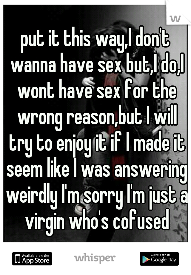 put it this way,I don't wanna have sex but,I do,I wont have sex for the wrong reason,but I will try to enjoy it if I made it seem like I was answering weirdly I'm sorry I'm just a virgin who's cofused