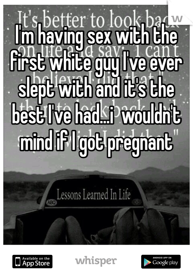 I'm having sex with the first white guy I've ever slept with and it's the best I've had...i  wouldn't mind if I got pregnant