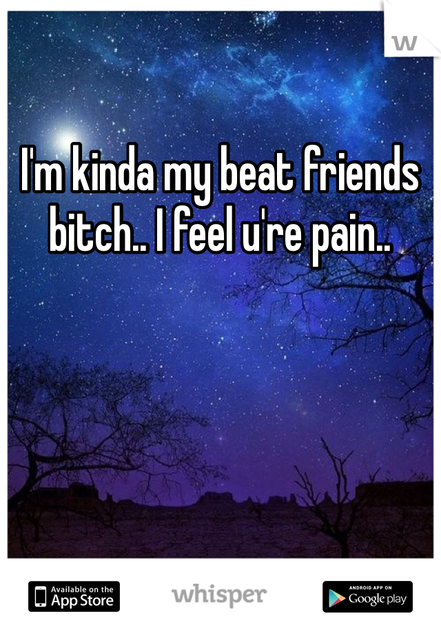 I'm kinda my beat friends bitch.. I feel u're pain.. 