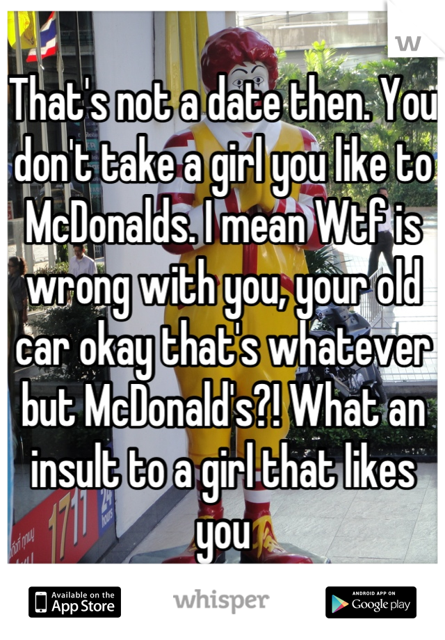 That's not a date then. You don't take a girl you like to McDonalds. I mean Wtf is wrong with you, your old car okay that's whatever but McDonald's?! What an insult to a girl that likes you