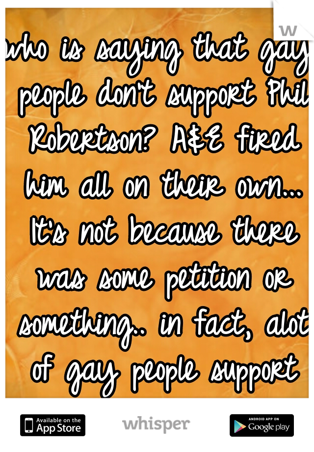 who is saying that gay people don't support Phil Robertson? A&E fired him all on their own... It's not because there was some petition or something.. in fact, alot of gay people support him.. 