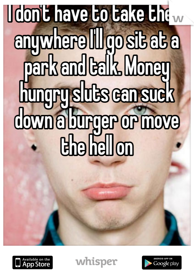 I don't have to take them anywhere I'll go sit at a park and talk. Money hungry sluts can suck down a burger or move the hell on