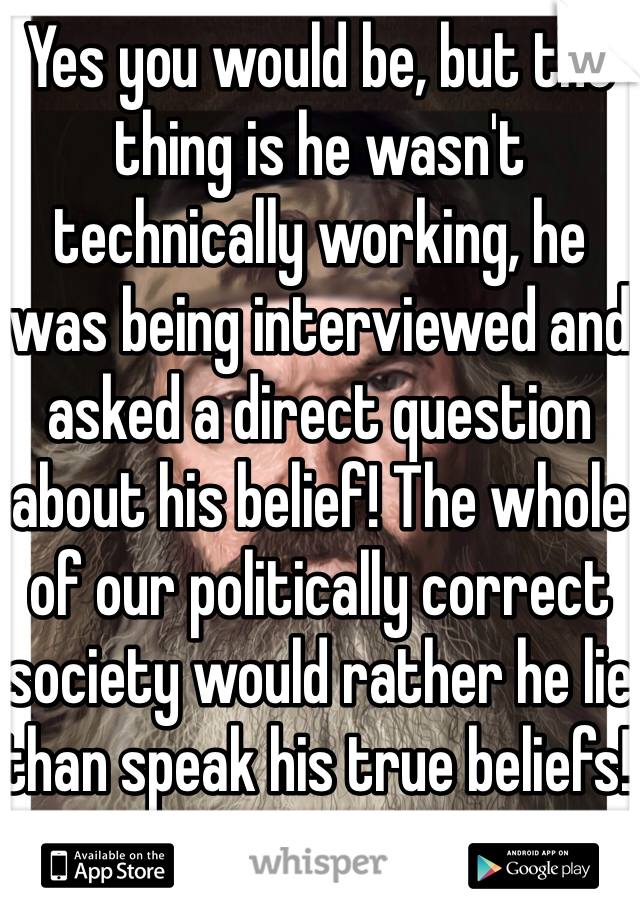 Yes you would be, but the thing is he wasn't technically working, he was being interviewed and asked a direct question about his belief! The whole of our politically correct society would rather he lie than speak his true beliefs! 