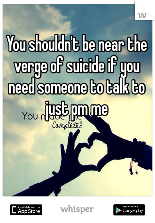 You shouldn't be near the verge of suicide if you need someone to talk to just pm me 
