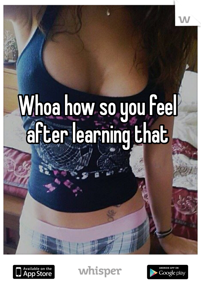 Whoa how so you feel after learning that 