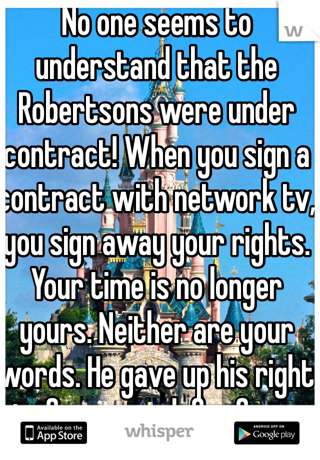 No one seems to understand that the Robertsons were under contract! When you sign a contract with network tv, you sign away your rights. Your time is no longer yours. Neither are your words. He gave up his right to free speech for fame.